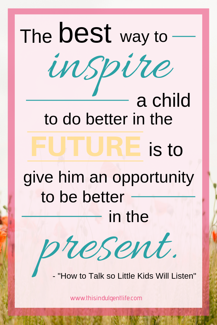 "The best way to inspire a child to do better in the future is to give him an opportunity to be better in the present." from How To Talk So Little Kids Will Listen | This Indulgent Life | This quote embodies gentle parenting. Our goal isn't to put fear into our children to not do things, but to SHOW them why and HOW to do things. | #gentleparenting #parentingblog #momlife #respectfulparenting #discipline #teaching #toddlertantrums #preschooltantrums #toddlerdiscipline #parentingquote #inspirationalquote #toddlerbehavior #toddlerhacks #raisingkids #